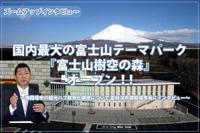 ズームアップインタビュー国内最大の富士山テーマパーク『富士山樹空の森』オープン！！～御殿場市の観光ハブ都市化構想について　若林洋平御殿場市長にインタビュー～